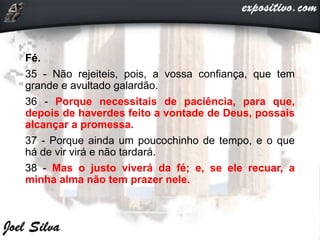 Fé.
35 - Não rejeiteis, pois, a vossa confiança, que tem
grande e avultado galardão.
36 - Porque necessitais de paciência, para que,
depois de haverdes feito a vontade de Deus, possais
alcançar a promessa.
37 - Porque ainda um poucochinho de tempo, e o que
há de vir virá e não tardará.
38 - Mas o justo viverá da fé; e, se ele recuar, a
minha alma não tem prazer nele.
 