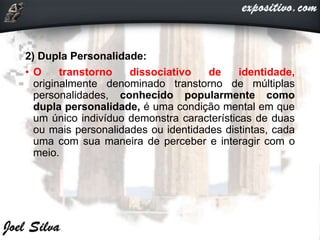 2) Dupla Personalidade:
• O transtorno dissociativo de identidade,
originalmente denominado transtorno de múltiplas
personalidades, conhecido popularmente como
dupla personalidade, é uma condição mental em que
um único indivíduo demonstra características de duas
ou mais personalidades ou identidades distintas, cada
uma com sua maneira de perceber e interagir com o
meio.
 