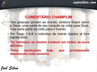 COMENTÁRIO CHAMPLIM
• Tais pessoas servem ao mundo, embora finjam servir
a Deus; uma parte de seu coração se volta para Deus,
mas outra parte se volta para o mundo.
• Em Tiago 1:6-8 o indivíduo de mente dúplice já fora
repreendido.
• Tal indivíduo se mostra instável em todos as suas
atitudes.
• Toma resoluções hoje que prontamente
desmancha tudo amanhã.
 