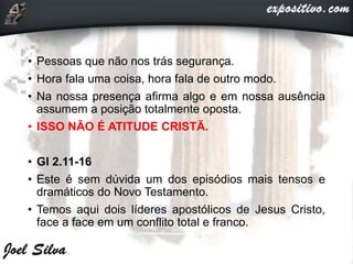 • Pessoas que não nos trás segurança.
• Hora fala uma coisa, hora fala de outro modo.
• Na nossa presença afirma algo e em nossa ausência
assumem a posição totalmente oposta.
• ISSO NÃO É ATITUDE CRISTÃ.
• Gl 2.11-16
• Este é sem dúvida um dos episódios mais tensos e
dramáticos do Novo Testamento.
• Temos aqui dois líderes apostólicos de Jesus Cristo,
face a face em um conflito total e franco.
 