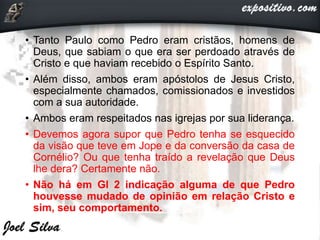 • Tanto Paulo como Pedro eram cristãos, homens de
Deus, que sabiam o que era ser perdoado através de
Cristo e que haviam recebido o Espírito Santo.
• Além disso, ambos eram apóstolos de Jesus Cristo,
especialmente chamados, comissionados e investidos
com a sua autoridade.
• Ambos eram respeitados nas igrejas por sua liderança.
• Devemos agora supor que Pedro tenha se esquecido
da visão que teve em Jope e da conversão da casa de
Cornélio? Ou que tenha traído a revelação que Deus
lhe dera? Certamente não.
• Não há em Gl 2 indicação alguma de que Pedro
houvesse mudado de opinião em relação Cristo e
sim, seu comportamento.
 