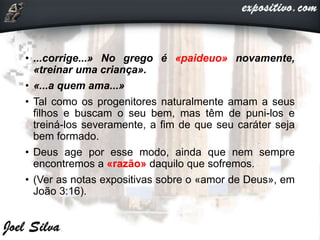 • ...corrige...» No grego é «paideuo» novamente,
«treinar uma criança».
• «...a quem ama...»
• Tal como os progenitores naturalmente amam a seus
filhos e buscam o seu bem, mas têm de puni-los e
treiná-los severamente, a fim de que seu caráter seja
bem formado.
• Deus age por esse modo, ainda que nem sempre
encontremos a «razão» daquilo que sofremos.
• (Ver as notas expositivas sobre o «amor de Deus», em
João 3:16).
 