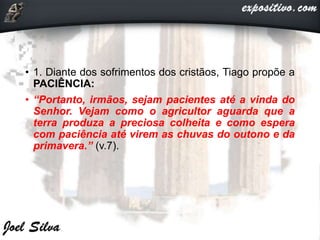 • 1. Diante dos sofrimentos dos cristãos, Tiago propõe a
PACIÊNCIA:
• “Portanto, irmãos, sejam pacientes até a vinda do
Senhor. Vejam como o agricultor aguarda que a
terra produza a preciosa colheita e como espera
com paciência até virem as chuvas do outono e da
primavera.” (v.7).
 