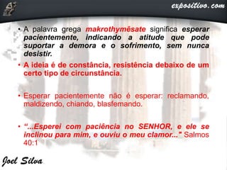 • A palavra grega makrothymêsate significa esperar
pacientemente, indicando a atitude que pode
suportar a demora e o sofrimento, sem nunca
desistir.
• A ideia é de constância, resistência debaixo de um
certo tipo de circunstância.
• Esperar pacientemente não é esperar: reclamando,
maldizendo, chiando, blasfemando.
• “...Esperei com paciência no SENHOR, e ele se
inclinou para mim, e ouviu o meu clamor..." Salmos
40:1
 