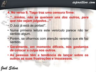 4. No verso 9, Tiago traz uma censura firme:
• “...Irmãos, não se queixem uns dos outros, para
que não sejam julgados...”
• O Juiz já está às portas!”.
• Numa primeira leitura este versículo parece não ter
sentido algum.
• Porém, se olharmos com atenção veremos que ele faz
sentido.
• Geralmente, em momento difíceis, nós gostamos
de colocar a culpa nos outros.
• As pessoas têm a tendência de lançar sobre os
outros as suas frustrações e insucessos.
 