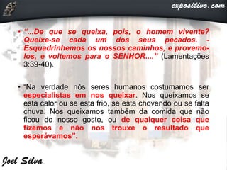 • “...De que se queixa, pois, o homem vivente?
Queixe-se cada um dos seus pecados. -
Esquadrinhemos os nossos caminhos, e provemo-
los, e voltemos para o SENHOR....” (Lamentações
3:39-40).
• “Na verdade nós seres humanos costumamos ser
especialistas em nos queixar. Nos queixamos se
esta calor ou se esta frio, se esta chovendo ou se falta
chuva. Nos queixamos também da comida que não
ficou do nosso gosto, ou de qualquer coisa que
fizemos e não nos trouxe o resultado que
esperávamos”.
 