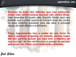 • Quando se trata das aflições que nos sobrevêm
nesta vida, então nossas queixas são contra Deus,
mas Jeremias foi usado pelo Espírito Santo para nos
ensinar que a única queixa do homem deve ser contra
os seus próprios pecados, pois são eles, a principal
causa de toda aflição e sofrimento.
• Deus, logicamente, tem o poder de nos livrar de
toda e qualquer angustia, no entanto, muitas vezes
ele nos permite passar por elas com o objetivo de
nos corrigir, de nos alertar para o perigo do pecado
que pode nos trazer uma destruição completa.
 