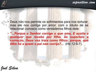 • Deus não nos permite os sofrimentos para nos torturar,
mas ele nos corrige por amor, com o intuito de se
relacionar conosco como verdadeiros filhos dele:
• “...Porque o Senhor corrige o que ama, E açoita a
qualquer que recebe por filho. Se suportais a
correção, Deus vos trata como filhos; porque, que
filho há a quem o pai não corrija?... (Hb 12:6-7).
 