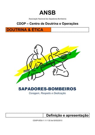 ANSB
Associação Nacional dos Sapadores-Bombeiros
CDOP – Centro de Doutrina e Operações
DOUTRINA & ÉTICA!
!
!
!
!
!
SAPADORES-BOMBEIROS
Coragem, Respeito e Dedicação
!
!
!
!
!
!
!
!
!
Definição e apresentação
CDOP-DOU-1 / V 1.02 de 02/02/2013
!
!
 