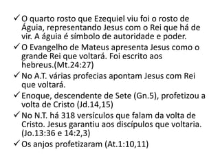  O quarto rosto que Ezequiel viu foi o rosto de
  Águia, representando Jesus com o Rei que há de
  vir. A águia é símbolo de autoridade e poder.
 O Evangelho de Mateus apresenta Jesus como o
  grande Rei que voltará. Foi escrito aos
  hebreus.(Mt.24:27)
 No A.T. várias profecias apontam Jesus com Rei
  que voltará.
 Enoque, descendente de Sete (Gn.5), profetizou a
  volta de Cristo (Jd.14,15)
 No N.T. há 318 versículos que falam da volta de
  Cristo. Jesus garantiu aos discípulos que voltaria.
  (Jo.13:36 e 14:2,3)
 Os anjos profetizaram (At.1:10,11)
 