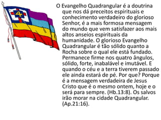 O Evangelho Quadrangular é a doutrina
  que nos dá preceitos espirituais e
  conhecimento verdadeiro do glorioso
  Senhor, é a mais formosa mensagem
  do mundo que vem satisfazer aos mais
  altos anseios espirituais da
  humanidade. O glorioso Evangelho
  Quadrangular é tão sólido quanto a
  Rocha sobre o qual ele está fundado.
  Permanece firme nos quatro ângulos,
  sólido, forte, inabalável e imutável. E
  quando o céu e a terra tiverem passado
  ele ainda estará de pé. Por que? Porque
  é a mensagem verdadeira de Jesus
  Cristo que é o mesmo ontem, hoje e o
  será para sempre. (Hb.13:8). Os salvos
  irão morar na cidade Quadrangular.
  (Ap.21:16).
 
