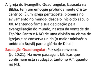 A Igreja do Evangelho Quadrangular, baseada na
  Bíblia, tem um enfoque profundamente Cristo-
  cêntrico. É um igreja pentecostal pioneira no
  avivamento no mundo, desde o início do século
  XX. Mantendo firme sua dedicação pela
  evangelização do mundo, nasceu da vontade do
  Espírito Santo e NÃO de uma divisão ou cisma de
  igrejas e se conserva unida (o maior ministério
  unido do Brasil) para a glória de Deus!
Saudação Quadrangular: Paz seja convosco.
  (Jo.20:21). Há nove passagens bíblicas que
  confirmam esta saudação, tanto no A.T. quanto
  no N.T.
 