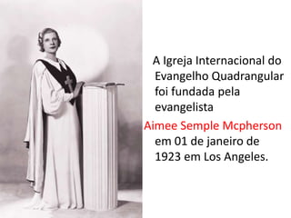 A Igreja Internacional do
  Evangelho Quadrangular
  foi fundada pela
  evangelista
Aimee Semple Mcpherson
  em 01 de janeiro de
  1923 em Los Angeles.
 