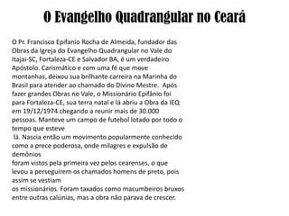 O Evangelho Quadrangular no Ceará
O Pr. Francisco Epifanio Rocha de Almeida, fundador das
Obras da Igreja do Evangelho Quadrangular no Vale do
Itajai-SC, Fortaleza-CE e Salvador BA, é um verdadeiro
Apóstolo. Carismático e com uma fé que move
montanhas, deixou sua brilhante carreira na Marinha do
Brasil para atender ao chamado do Divino Mestre. Após
fazer grandes Obras no Vale, o Missionário Epifânio foi
para Fortaleza-CE, sua terra natal e lá abriu a Obra da IEQ
em 19/12/1974 chegando a reunir mais de 30.000
pessoas. Manteve um campo de futebol lotado por todo o
tempo que esteve
 lá. Nascia então um movimento popularmente conhecido
como a prece poderosa, onde milagres e expulsão de
demônios
foram vistos pela primeira vez pelos cearenses, o que
levou a perseguirem os chamados homens de preto, pois
assim se vestiam
os missionários. Foram taxados como macumbeiros bruxos
entre outras calúnias, mas a obra não parava de crescer.
 