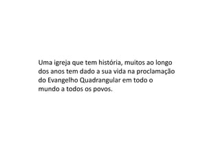 Uma igreja que tem história, muitos ao longo
dos anos tem dado a sua vida na proclamação
do Evangelho Quadrangular em todo o
mundo a todos os povos.
 