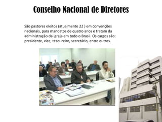 Conselho Nacional de Diretores
São pastores eleitos (atualmente 22 ) em convenções
nacionais, para mandatos de quatro anos e tratam da
administração da igreja em todo o Brasil. Os cargos são:
presidente, vice, tesoureiro, secretário, entre outros.
 