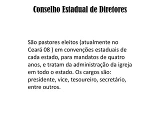 Conselho Estadual de Diretores


São pastores eleitos (atualmente no
Ceará 08 ) em convenções estaduais de
cada estado, para mandatos de quatro
anos, e tratam da administração da igreja
em todo o estado. Os cargos são:
presidente, vice, tesoureiro, secretário,
entre outros.
 