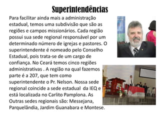 Superintendências
Para facilitar ainda mais a administração
estadual, temos uma subdivisão que são as
regiões e campos missionários. Cada região
possui sua sede regional responsável por um
determinado número de igrejas e pastores. O
superintendente é nomeado pelo Conselho
Estadual, pois trata-se de um cargo de
confiança. No Ceará temos cinco regiões
administrativas . A região na qual fazemos
parte é a 207, que tem como
superintendente o Pr. Nelson. Nossa sede
regional coincide a sede estadual da IEQ e
está localizada no Carlito Pamplona. As
Outras sedes regionais são: Messejana,
Parquelândia, Jardim Guanabara e Montese.
 