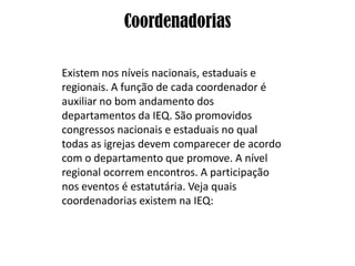 Coordenadorias

Existem nos níveis nacionais, estaduais e
regionais. A função de cada coordenador é
auxiliar no bom andamento dos
departamentos da IEQ. São promovidos
congressos nacionais e estaduais no qual
todas as igrejas devem comparecer de acordo
com o departamento que promove. A nível
regional ocorrem encontros. A participação
nos eventos é estatutária. Veja quais
coordenadorias existem na IEQ:
 