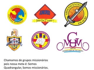Chamamos de grupos missionários
pois nossa meta é: Somos
Quadrangular, Somos missionários.
 
