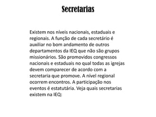 Secretarias

Existem nos níveis nacionais, estaduais e
regionais. A função de cada secretário é
auxiliar no bom andamento de outros
departamentos da IEQ que não são grupos
missionários. São promovidos congressos
nacionais e estaduais no qual todas as igrejas
devem comparecer de acordo com a
secretaria que promove. A nível regional
ocorrem encontros. A participação nos
eventos é estatutária. Veja quais secretarias
existem na IEQ:
 