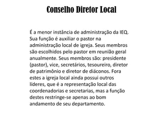 Conselho Diretor Local

É a menor instância de administração da IEQ.
Sua função é auxiliar o pastor na
administração local de igreja. Seus membros
são escolhidos pelo pastor em reunião geral
anualmente. Seus membros são: presidente
(pastor), vice, secretários, tesoureiro, diretor
de patrimônio e diretor de diáconos. Fora
estes a igreja local ainda possui outros
líderes, que é a representação local das
coordenadorias e secretarias, mas a função
destes restringe-se apenas ao bom
andamento de seu departamento.
 