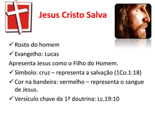 Jesus Cristo Salva


 Rosto do homem
 Evangelho: Lucas
Apresenta Jesus como o Filho do Homem.
 Símbolo: cruz – representa a salvação (1Co.1:18)
 Cor na bandeira: vermelho – representa o sangue
  de Jesus.
 Versículo chave da 1ª doutrina: Lc.19:10
 