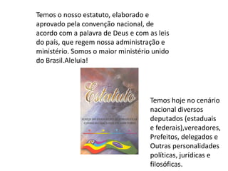Temos o nosso estatuto, elaborado e
aprovado pela convenção nacional, de
acordo com a palavra de Deus e com as leis
do país, que regem nossa administração e
ministério. Somos o maior ministério unido
do Brasil.Aleluia!




                                   Temos hoje no cenário
                                   nacional diversos
                                   deputados (estaduais
                                   e federais),vereadores,
                                   Prefeitos, delegados e
                                   Outras personalidades
                                   políticas, jurídicas e
                                   filosóficas.
 