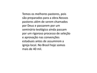 Temos os melhores pastores, pois
são preparados para a obra.Nossos
pastores além de serem chamados
por Deus e passarem por um
seminário teológico ainda passam
por um rigoroso processo de seleção
e aprovação nas convenções
estaduais antes de assumirem a
igreja local. No Brasil hoje somos
mais de 40 mil.
 