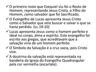  O primeiro rosto que Ezequiel viu foi o Rosto de
  Homem, representando Jesus Cristo, o Filho do
  Homem, como salvador que foi Sacrificado.
 O Evangelho de Lucas apresenta Jesus Cristo
  como o Salvador que veio buscar e salvar o que se
  havia perdido. (Lc.19:10)
 Lucas apresenta Jesus como o homem perfeito e
  ideal no corpo, alma e espírito. Este evangelho foi
  escrito aos gregos, que acreditavam que a
  salvação viria de um homem perfeito.
 O Símbolo da Salvação é a cruz vazia, pois Cristo
  vive.
 A doutrina da salvação está representada na
  bandeira da Igreja do Evangelho Quadrangular
  pela cor vermelha (escarlate).
 