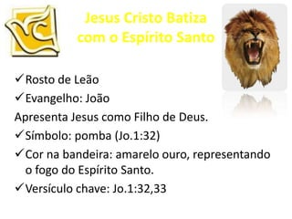 Jesus Cristo Batiza
           com o Espírito Santo

Rosto de Leão
Evangelho: João
Apresenta Jesus como Filho de Deus.
Símbolo: pomba (Jo.1:32)
Cor na bandeira: amarelo ouro, representando
  o fogo do Espírito Santo.
Versículo chave: Jo.1:32,33
 