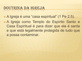 DOUTRINA DA IGREJA
A Igreja é uma “casa espiritual” (1 Pe 2.5).
 A Igreja como Templo do Espírito Santo e
Casa Espiritual é para dizer que ela é santa
e que está legalmente protegida de tudo que
a possa contaminar.


 
