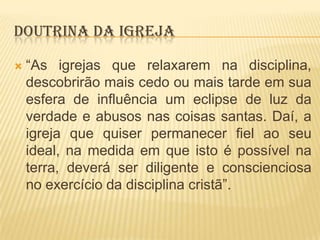 DOUTRINA DA IGREJA


“As igrejas que relaxarem na disciplina,
descobrirão mais cedo ou mais tarde em sua
esfera de influência um eclipse de luz da
verdade e abusos nas coisas santas. Daí, a
igreja que quiser permanecer fiel ao seu
ideal, na medida em que isto é possível na
terra, deverá ser diligente e conscienciosa
no exercício da disciplina cristã”.

 