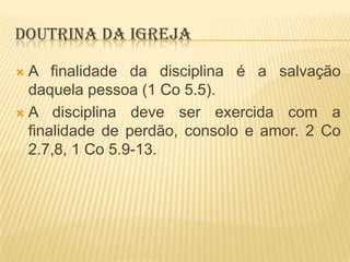 DOUTRINA DA IGREJA
A finalidade da disciplina é a salvação
daquela pessoa (1 Co 5.5).
 A disciplina deve ser exercida com a
finalidade de perdão, consolo e amor. 2 Co
2.7,8, 1 Co 5.9-13.


 