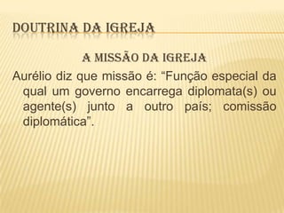 DOUTRINA DA IGREJA
A MISSÃO DA IGREJA
Aurélio diz que missão é: “Função especial da
qual um governo encarrega diplomata(s) ou
agente(s) junto a outro país; comissão
diplomática”.

 