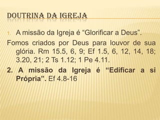 DOUTRINA DA IGREJA
A missão da Igreja é “Glorificar a Deus”.
Fomos criados por Deus para louvor de sua
glória. Rm 15.5, 6, 9; Ef 1.5, 6, 12, 14, 18;
3.20, 21; 2 Ts 1.12; 1 Pe 4.11.
2. A missão da Igreja é “Edificar a si
Própria”. Ef 4.8-16
1.

 