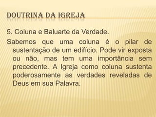 DOUTRINA DA IGREJA
5. Coluna e Baluarte da Verdade.
Sabemos que uma coluna é o pilar de
sustentação de um edifício. Pode vir exposta
ou não, mas tem uma importância sem
precedente. A Igreja como coluna sustenta
poderosamente as verdades reveladas de
Deus em sua Palavra.

 