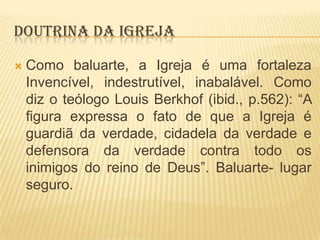 DOUTRINA DA IGREJA


Como baluarte, a Igreja é uma fortaleza
Invencível, indestrutível, inabalável. Como
diz o teólogo Louis Berkhof (ibid., p.562): “A
figura expressa o fato de que a Igreja é
guardiã da verdade, cidadela da verdade e
defensora da verdade contra todo os
inimigos do reino de Deus”. Baluarte- lugar
seguro.

 