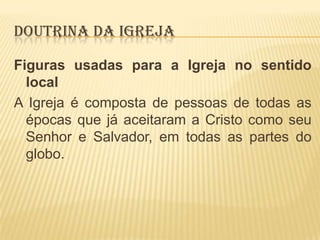DOUTRINA DA IGREJA
Figuras usadas para a Igreja no sentido
local
A Igreja é composta de pessoas de todas as
épocas que já aceitaram a Cristo como seu
Senhor e Salvador, em todas as partes do
globo.

 