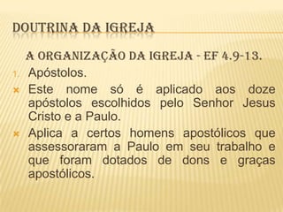 DOUTRINA DA IGREJA
1.




A ORGANIZAÇÃO DA IGREJA - Ef 4.9-13.
Apóstolos.
Este nome só é aplicado aos doze
apóstolos escolhidos pelo Senhor Jesus
Cristo e a Paulo.
Aplica a certos homens apostólicos que
assessoraram a Paulo em seu trabalho e
que foram dotados de dons e graças
apostólicos.

 