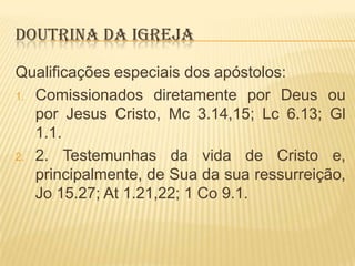 DOUTRINA DA IGREJA
Qualificações especiais dos apóstolos:
1. Comissionados diretamente por Deus ou
por Jesus Cristo, Mc 3.14,15; Lc 6.13; Gl
1.1.
2. 2. Testemunhas da vida de Cristo e,
principalmente, de Sua da sua ressurreição,
Jo 15.27; At 1.21,22; 1 Co 9.1.

 