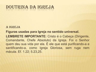 DOUTRINA DA IGREJA

A IGREJA
Figuras usadas para Igreja no sentido universal.
LEMBRETE IMPORTANTE: Cristo é o Cabeça (Dirigente,
Comandante, Chefe Absoluto) da Igreja. Foi o Senhor
quem deu sua vida por ela. É ele que está purificando-a e
santificando-a, como Igreja Gloriosa, sem ruga nem
mácula. Ef. 1.22; 5.23,25.

 