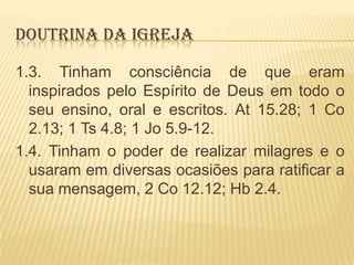 DOUTRINA DA IGREJA
1.3. Tinham consciência de que eram
inspirados pelo Espírito de Deus em todo o
seu ensino, oral e escritos. At 15.28; 1 Co
2.13; 1 Ts 4.8; 1 Jo 5.9-12.
1.4. Tinham o poder de realizar milagres e o
usaram em diversas ocasiões para ratificar a
sua mensagem, 2 Co 12.12; Hb 2.4.

 