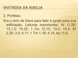 DOUTRINA DA IGREJA
2. Profetas.
Era o dom de Deus para falar a Igreja para sua
edificação. Leituras importantes: At 11.28;
13.1,2; 15.32; 1 Co 12.10; 13.2; 14.3; Ef
2.20; 3.5; 4.11; 1 Tm 1.18; 4.14; Ap 11.6.

 
