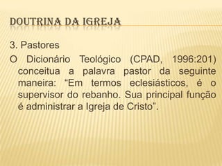 DOUTRINA DA IGREJA
3. Pastores
O Dicionário Teológico (CPAD, 1996:201)
conceitua a palavra pastor da seguinte
maneira: “Em termos eclesiásticos, é o
supervisor do rebanho. Sua principal função
é administrar a Igreja de Cristo”.

 