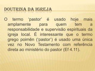 DOUTRINA DA IGREJA
O

termo „pastor‟ é usado hoje mais
amplamente
para
quem
tem
a
responsabilidade e supervisão espirituais da
igreja local. É interessante que o termo
grego poimên („pastor‟) é usado uma única
vez no Novo Testamento com referência
direta ao ministério do pastor (Ef 4.11).

 