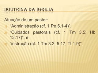 DOUTRINA DA IGREJA
Atuação de um pastor:
1) “Administração (cf. 1 Pe 5.1-4)”,
2) “Cuidados pastorais (cf. 1 Tm 3.5; Hb
13.17)”, e
3) “instrução (cf. 1 Tm 3.2; 5.17; Tt 1.9)”.

 