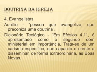 DOUTRINA DA IGREJA
4. Evangelistas
Aurélio - “pessoa que evangeliza, que
preconiza uma doutrina”.
Dicionário Teológico - “Em Efésios 4.11, é
apresentado como o segundo dom
ministerial em importância. Trata-se de um
carisma específico, que capacita o crente a
disseminar, de forma extraordinária, as Boas
Novas.

 
