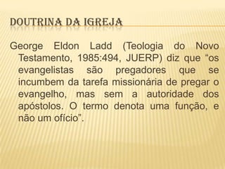 DOUTRINA DA IGREJA
George Eldon Ladd (Teologia do Novo
Testamento, 1985:494, JUERP) diz que “os
evangelistas são pregadores que se
incumbem da tarefa missionária de pregar o
evangelho, mas sem a autoridade dos
apóstolos. O termo denota uma função, e
não um ofício”.

 
