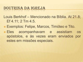 DOUTRINA DA IGREJA
Louis Berkhof – Mencionado na Bíblia. At 21.8;
Ef 4.11; 2 Tm 4.5.
 Exemplos: Felipe, Marcos, Timóteo e Tito.
 Eles
acompanhavam e assistiam os
apóstolos, e às vezes eram enviados por
estes em missões especiais.

 